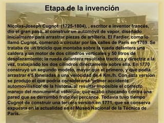 Etapa de la invención
Nicolas-Joseph Cugnot (1725-1804), , escritor e inventor francés,
dio el gran paso, al construir un automóvil de vapor, diseñado
inicialmente para arrastrar piezas de artillería. El Fardier, como lo
llamó Cugnot, comenzó a circular por las calles de París en 1769. Se
trataba de un triciclo que montaba sobre la rueda delantera una
caldera y un motor de dos cilindros verticales y 50 litros de
desplazamiento; la rueda delantera resultaba tractora y directriz a la
vez, trabajando los dos cilindros directamente sobre ella. En 1770
construyó un segundo modelo, mayor que el primero, y que podía
arrastrar 4'5 toneladas a una velocidad de 4 Km./h. Con esta versión
se produjo el que podría considerarse 'primer accidente
automovilístico' de la historia, al resultar imposible el correcto
manejo del monumental vehículo, que acabó chocando contra una
pared que se derrumbó fruto del percance. Todavía tuvo tiempo
Cugnot de construir una tercera versión en 1771, que se conserva
expuesta en la actualidad en el Museo Nacional de la Técnica de
París.
 