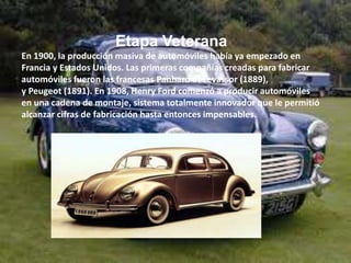 Etapa Veterana
En 1900, la producción masiva de automóviles había ya empezado en
Francia y Estados Unidos. Las primeras compañías creadas para fabricar
automóviles fueron las francesas Panhard et Levassor (1889),
y Peugeot (1891). En 1908, Henry Ford comenzó a producir automóviles
en una cadena de montaje, sistema totalmente innovador que le permitió
alcanzar cifras de fabricación hasta entonces impensables.
 