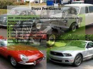 Etapa Pre-Guerra
1929 - 1949 Desarrollo de los coches completamente cerrados y de
forma más redondeada.
Automóviles relevantes:
§ 1932-1948 Ford V-8
§ 1934–1940 Bugatti Type 57
§ 1934–1956 Citroën Traction Avant
§ 1938–2003 Volkswagen Sedán
1929 - 1949 Desarrollo de los coches completamente cerrados y de
forma más redondeada.
 