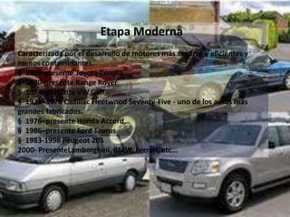 Etapa Moderna
Caracterizada por el desarrollo de motores más seguros y eficientes y
menos contaminantes.
§ 1966-presente Toyota Corolla
§ 1970-presente Range Rover
§ 1974–presente VW Golf
§ 1975–1976 Cadillac Fleetwood Seventy-Five - uno de los autos más
grandes fabricados.
§ 1976–presente Honda Accord
§ 1986–presente Ford Taurus
§ 1983-1998 Peugeot 205
2000- PresenteLamborghini, BMW, Ferrari, etc...
 