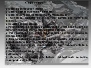§ Tipo de motor:
§ Motor de combustión interna
§ Motor eléctrico disposición del motor
§ Motor rotativo (en los Mazda RX-7 y Mazda RX-8)
§ Cilindrada, diámetro de cilindro por carrera por número de
cilindros.
§ Relación de compresión
§ Potencia máxima. En kW y CV, incluyendo la velocidad de giro del
motor (en rpm) a la que se alcanza dicha potencia.
§ Par máximo. En Nm, indicando el régimen del motor cuando se
alcanza dicho par.
§ Tipo de sistema de alimentación de combustible, indicando si es
de carburador o de inyección directa o indirecta.
§ Tipo de sistema de alimentación de aire: turboalimentado o
atmosférico.
§ Combustible utilizado
§ Alternador
§ Capacidad de carga de la batería. Habitualmente se indica
en Amperios hora (Ah)
 