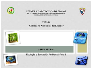 UNIVERSIDAD TECNICA DE Manabí
FACULTADE CIENCIAS MATEMÁTICAS FÍSICAS Y QUÍMICAS
ESCUELA DE INGENIERIA INDUSTRIAL
TEMA:
Calendario Ambiental del Ecuador
ASIGNATURA:
Ecología y Educación Ambiental-Aula 6
 