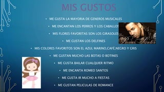 • ME GUSTA LA MAYORIA DE GENEROS MUSICALES
• ME ENCANTAN LOS PERROS Y LOS CABALLOS
• MIS FLORES FAVORITAS SON LOS GIRASOLES
• ME GUSTAN LOS DELFINES
• MIS COLORES FAVORITOS SON EL AZUL MARINO,CAFÉ,NEGRO Y GRIS
• ME GUSTAN MUCHO LAS BOTAS O BOTINES
• ME GUSTA BAILAR CUALQUIER RITMO
• ME ENCANTA ROMEO SANTOS
• ME GUSTA IR MUCHO A FIESTAS
• ME GUSTAN PELICULAS DE ROMANCE
 