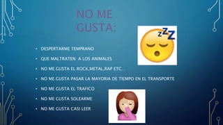 • DESPERTARME TEMPRANO
• QUE MALTRATEN A LOS ANIMALES
• NO ME GUSTA EL ROCK,METAL,RAP ETC…
• NO ME GUSTA PASAR LA MAYORIA DE TIEMPO EN EL TRANSPORTE
• NO ME GUSTA EL TRAFICO
• NO ME GUSTA SOLEARME
• NO ME GUSTA CASI LEER
 