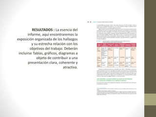 RESULTADOS : La esencia del
informe, aquí encontraremos la
exposición organizada de los hallazgos
y su estrecha relación con los
objetivos del trabajo. Deberán
incluirse Tablas, gráficos, diagramas a
objeto de contribuir a una
presentación clara, coherente y
atractiva.
 