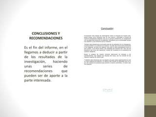 CONCLUSIONES Y
RECOMENDACIONES
Es el fin del informe, en el
llegamos a deducir a partir
de los resultados de la
investigación, haciendo
unas series de
recomendaciones que
pueden ser de aporte a la
parte interesada.
 