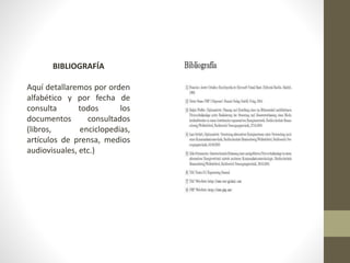 BIBLIOGRAFÍA
Aquí detallaremos por orden
alfabético y por fecha de
consulta todos los
documentos consultados
(libros, enciclopedias,
artículos de prensa, medios
audiovisuales, etc.)
 