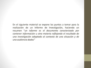 En el siguiente material se expone los puntos a tomar para la
realización de un Informe de Investigación, haciendo un
resumen “un informe es el documento caracterizado por
contener información u otra materia reflejando el resultado de
una investigación adaptado al contexto de una situación y de
una audiencia dadas”
 