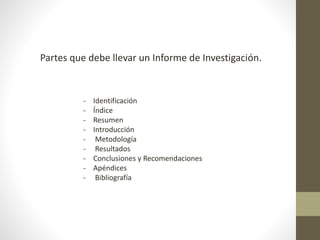 - Identificación
- Índice
- Resumen
- Introducción
- Metodología
- Resultados
- Conclusiones y Recomendaciones
- Apéndices
- Bibliografía
Partes que debe llevar un Informe de Investigación.
 