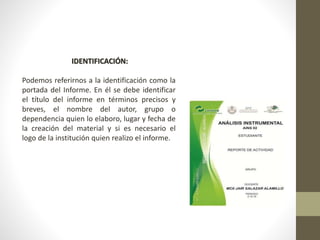 IDENTIFICACIÓN:
Podemos referirnos a la identificación como la
portada del Informe. En él se debe identificar
el título del informe en términos precisos y
breves, el nombre del autor, grupo o
dependencia quien lo elaboro, lugar y fecha de
la creación del material y si es necesario el
logo de la institución quien realizo el informe.
 