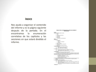 ÍNDICE
Nos ayuda a organizar el contenido
del informe y es la página siguiente
después de la portada. En el
encontramos la enumeración
correlativa de los capítulos y las
secciones en que estará dividido el
informe.
 