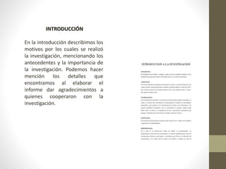 INTRODUCCIÓN
En la introducción describimos los
motivos por los cuales se realizó
la investigación, mencionando los
antecedentes y la importancia de
la investigación. Podemos hacer
mención los detalles que
encontramos al elaborar el
informe dar agradecimientos a
quienes cooperaron con la
investigación.
 
