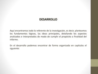 DESARROLLO
Aquí encontramos todo lo referente de la investigación, es decir, planteamos
los fundamentos lógicos, las ideas principales, detallando los aspectos
analizados e interpretados de modo de cumplir el propósito o finalidad del
informe.
En el desarrollo podemos encontrar de forma organizada en capítulos el
siguiente:
 