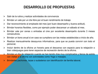 DESARROLLO DE PROPUESTAS
 Salir de la rutina y realizar actividades de convivencia
 Brindar un vale por un día libre por el buen rendimiento de trabajo
 Dar reconocimiento al empleado del mes (por buen desempeño y buena actitud).
 Brindar horarios flexibles, como por ejemplo poder descansar un sábado al mes.
 Brindar vale por cenas o entradas al cine por excelente desempeño durante 3 meses
consecutivos.
 Brindar un bono anual si en caso se cumpliera con las metas establecidas a inicio de año.
 Realizar mensualmente desayunos informativos, para que se pueda convivir con todo el
personal.
 Incluir dentro de la oficina un horario para el descanso con espacio para la relajación o
bien videojuegos para tener espacios de recreación dentro de la oficina.
 Brindar un día de relajación cuando se han tenido días muy complicados y llenos de estrés
con visitas a la oficina con actividades como Yoga o masajes.
 Brindarles pachones, tazas o sudaderos con identificación de familia laboral.
 