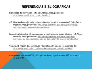 REFERENCIAS BIBLIOGRÁFICAS
Significado de motivación (s.f.) significados. Recuperado de:
https://www.significados.com/motivacion/
¿Cuáles son los mejores incentivos laborales para tus empleados? (s.f). Retos
directivos. Recuperado de: http://retos-directivos.eae.es/cuales-son-los-
mejores-incentivos-para-tus-empleados/
Iincentivos laborales: cómo aumentar la motivación de tus empleados (s.f) Retos
directivos. Recuperado de: http://retos-directivos.eae.es/aumenta-la-
motivacion-de-tus-empleados-con-un-buen-plan-de-incentivos-laborales/
Ynfante, R. (2008). Los incentivos y la motivación laboral. Recuperado de:
https://www.gestiopolis.com/los-incentivos-y-la-motivacion-laboral/
Chiavenato, Idalberto (2009). Comportamiento organizacional. (2ª. ed.). México :
Mc Graw Hill
 