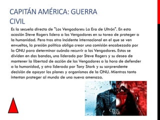 CAPITÁN AMÉRICA: GUERRA
CIVIL
Es la secuela directa de "Los Vengadores: La Era de Ultrón". En esta
ocasión Steve Rogers lidera a los Vengadores en su tarea de proteger a
la humanidad. Pero tras otro incidente internacional en el que se ven
envueltos, la presión política obliga crear una comisión encabezada por
la ONU para determinar cuándo recurrir a los Vengadores. Estos se
dividen en dos bandos, uno liderado por Steve Rogers y su deseo de
mantener la libertad de acción de los Vengadores a la hora de defender
a la humanidad, y otro liderado por Tony Stark y su sorprendente
decisión de apoyar los planes y organismos de la ONU. Mientras tanto
intentan proteger al mundo de una nueva amenaza.
 