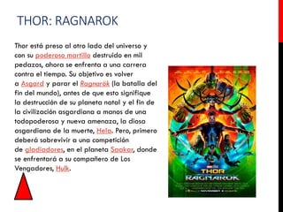 THOR: RAGNAROK
Thor está preso al otro lado del universo y
con su poderoso martillo destruido en mil
pedazos, ahora se enfrenta a una carrera
contra el tiempo. Su objetivo es volver
a Asgard y parar el Ragnarök (la batalla del
fin del mundo), antes de que esto signifique
la destrucción de su planeta natal y el fin de
la civilización asgardiana a manos de una
todopoderosa y nueva amenaza, la diosa
asgardiana de la muerte, Hela. Pero, primero
deberá sobrevivir a una competición
de gladiadores, en el planeta Saakar, donde
se enfrentará a su compañero de Los
Vengadores, Hulk.
 