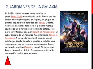 GUARDIANES DE LA GALAXIA
En 1988, tras la muerte de su madre, un
joven Peter Quill es abducido de la Tierra por los
Saqueadores (Ravagers, en inglés), un grupo de
piratas espaciales liderados por Yondu Udonta.
Veintiséis años más tarde en el planeta Morag,
Quill roba un artefacto en forma de esfera, sólo
para ser interceptado por Korath el Perseguidor, un
subordinado de un fanático Kree llamado Ronan el
Acusador. A pesar de que Quill escapa con el
artefacto, Yondu descubre su robo y publica una
recompensa por su captura, mientras que Ronan
envía a la asesina Gamora tras el Orbe, el cual
Ronan busca dar al titán Thanos a cambio de la
destrucción de los Xandarianos.
 
