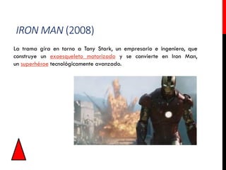 IRON MAN (2008)
La trama gira en torno a Tony Stark, un empresario e ingeniero, que
construye un exoesqueleto motorizado y se convierte en Iron Man,
un superhéroe tecnológicamente avanzado.
 