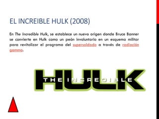 EL INCREIBLE HULK (2008)
En The Incredible Hulk, se establece un nuevo origen donde Bruce Banner
se convierte en Hulk como un peón involuntario en un esquema militar
para revitalizar el programa del supersoldado a través de radiación
gamma.
 