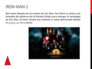 IRON MAN 2
Seis meses después de los eventos de Iron Man, Tony Stark se resiste a los
llamados del gobierno de los Estados Unidos para entregar la tecnología
de Iron Man, al mismo tiempo que combate su salud deteriorada debido
al reactor arc en su pecho.
 