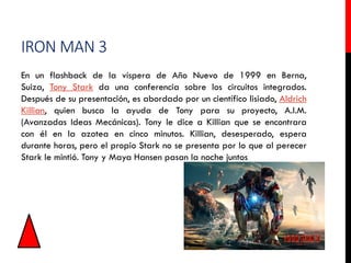 IRON MAN 3
En un flashback de la víspera de Año Nuevo de 1999 en Berna,
Suiza, Tony Stark da una conferencia sobre los circuitos integrados.
Después de su presentación, es abordado por un científico lisiado, Aldrich
Killian, quien busca la ayuda de Tony para su proyecto, A.I.M.
(Avanzadas Ideas Mecánicas). Tony le dice a Killian que se encontrara
con él en la azotea en cinco minutos. Killian, desesperado, espera
durante horas, pero el propio Stark no se presenta por lo que al perecer
Stark le mintió. Tony y Maya Hansen pasan la noche juntos
 