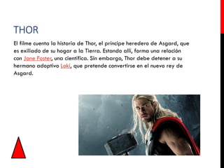 THOR
El filme cuenta la historia de Thor, el príncipe heredero de Asgard, que
es exiliado de su hogar a la Tierra. Estando allí, forma una relación
con Jane Foster, una científica. Sin embargo, Thor debe detener a su
hermano adoptivo Loki, que pretende convertirse en el nuevo rey de
Asgard.
 
