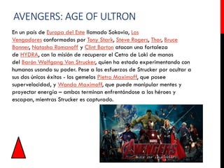 AVENGERS: AGE OF ULTRON
En un país de Europa del Este llamado Sokovia, Los
Vengadores conformados por Tony Stark, Steve Rogers, Thor, Bruce
Banner, Natasha Romanoff y Clint Barton atacan una fortaleza
de HYDRA, con la misión de recuperar el Cetro de Loki de manos
del Barón Wolfgang Von Strucker, quien ha estado experimentando con
humanos usando su poder. Pese a los esfuerzos de Strucker por ocultar a
sus dos únicos éxitos - los gemelos Pietro Maximoff, que posee
supervelocidad, y Wanda Maximoff, que puede manipular mentes y
proyectar energía – ambos terminan enfrentándose a los héroes y
escapan, mientras Strucker es capturado.
 