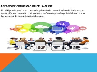 ESPACIO DE COMUNICACIÓN DE LA CLASE
Un wiki puede servir como espacio primario de comunicación de la clase o en
conjunción con un entorno virtual de enseñanza/aprendizaje tradicional, como
herramienta de comunicación integrada.
 
