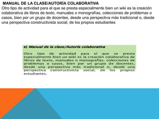 MANUAL DE LA CLASE/AUTORÍA COLABORATIVA
Otro tipo de actividad para el que se presta especialmente bien un wiki es la creación
colaborativa de libros de texto, manuales o monografías, colecciones de problemas o
casos, bien por un grupo de docentes, desde una perspectiva más tradicional o, desde
una perspectiva constructivista social, de los propios estudiantes
 