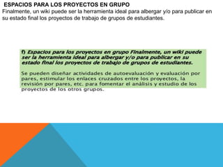 .
ESPACIOS PARA LOS PROYECTOS EN GRUPO
Finalmente, un wiki puede ser la herramienta ideal para albergar y/o para publicar en
su estado final los proyectos de trabajo de grupos de estudiantes.
 