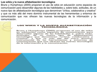 Los wikis y la nueva alfabetización tecnológica
Bruns y Humphreys (2005) proponen el uso de wikis en educación como espacios de
comunicación para desarrollar algunas de las habilidades y, sobre todo, actitudes, de un
nuevo tipo de alfabetización tecnológica que denominan “crítica, colaborativa y creativa”
y que va más allá del mero dominio instrumental de las herramientas y entornos de
comunicación que nos ofrecen las nuevas tecnologías de la información y la
comunicación.
 