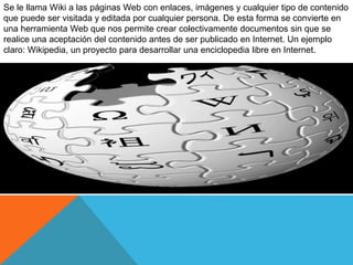 Se le llama Wiki a las páginas Web con enlaces, imágenes y cualquier tipo de contenido
que puede ser visitada y editada por cualquier persona. De esta forma se convierte en
una herramienta Web que nos permite crear colectivamente documentos sin que se
realice una aceptación del contenido antes de ser publicado en Internet. Un ejemplo
claro: Wikipedia, un proyecto para desarrollar una enciclopedia libre en Internet.
 