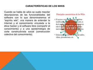 CARACTERÍSTICAS DE LOS WIKIS
Cuando se habla de wikis se suele mezclar
descripciones de las funcionalidades del
software con lo que denominaremos el
“espíritu wiki”, una manera de entender la
Internet y el conocimiento vinculada a la
ética hacker y el software libre (compartir el
conocimiento) y a una epistemología de
corte constructivista social (construcción
colectiva del conocimiento).
 