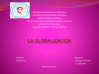 REPÚBLICA BOLIVARIANA DE VENEZUELA
UNIVERSIDAD BICENTENARIO DE ARAGUA
VICERECTORADO ACADEMICO
FACULTAD DE CIENCIAS ADMINISTRATIVAS Y SOCIALES
ESCUELA DE PSICOLOGIA
VALLE DE LA PASCUA – ESTADO GUÁRICO
LA GLOBALIZACIÓN
Profesora: Integrante:
Irlanda Aray. Carideisis Hernández.
C.I: 28001596
Noviembre de 2017.
 
