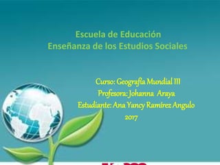 Escuela de Educación
Enseñanza de los Estudios Sociales
Curso: Geografía Mundial III
Profesora: Johanna Araya
Estudiante: Ana Yancy Ramírez Angulo
2017
 