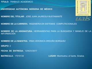 TITULO: TRABAJO ACADEMICO
UNIVERSIDAD AUTÓNOMA INDÍGENA DE MÉXICO
NOMBRE DEL TITULAR: JOSE JUAN JAUREGUI BUSTAMANTE
NOMBRE DE LA CARRERA: INGENIERIA EN SISTEMAS COMPUTACIONALES
NOMBRE DE LA ASIGNATURA: HERRAMIENTAS PARA LA BUSQUEDA Y MANEJO DE LA
INFORMACIÓN
NOMBRE DE LA MAESTRA: IRMA VERONICA ORDUÑO BORQUEZ
GRUPO: 2
FECHA DE ENTREGA: 13/NOV/2017
MATRICULA: 17010134 LUGAR: Mochicahui, el fuerte, Sinaloa.
 