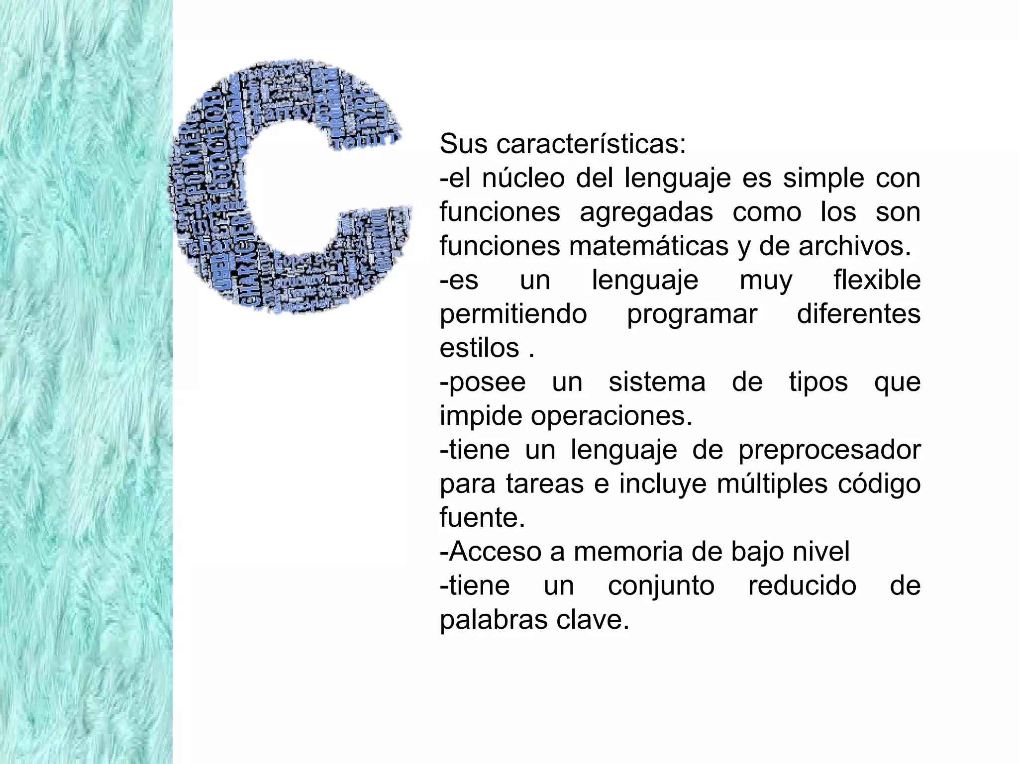 Sus características:
-el núcleo del lenguaje es simple con
funciones agregadas como los son
funciones matemáticas y de archivos.
-es un lenguaje muy flexible
permitiendo programar diferentes
estilos .
-posee un sistema de tipos que
impide operaciones.
-tiene un lenguaje de preprocesador
para tareas e incluye múltiples código
fuente.
-Acceso a memoria de bajo nivel
-tiene un conjunto reducido de
palabras clave.
 