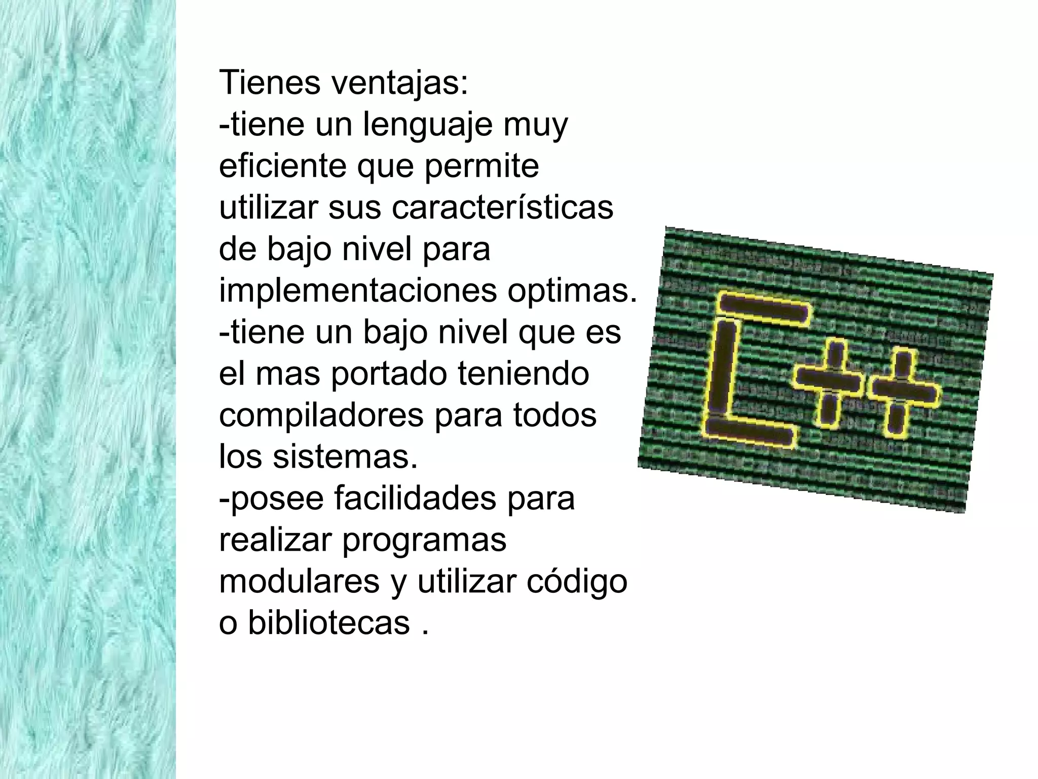 Tienes ventajas:
-tiene un lenguaje muy
eficiente que permite
utilizar sus características
de bajo nivel para
implementaciones optimas.
-tiene un bajo nivel que es
el mas portado teniendo
compiladores para todos
los sistemas.
-posee facilidades para
realizar programas
modulares y utilizar código
o bibliotecas .
 