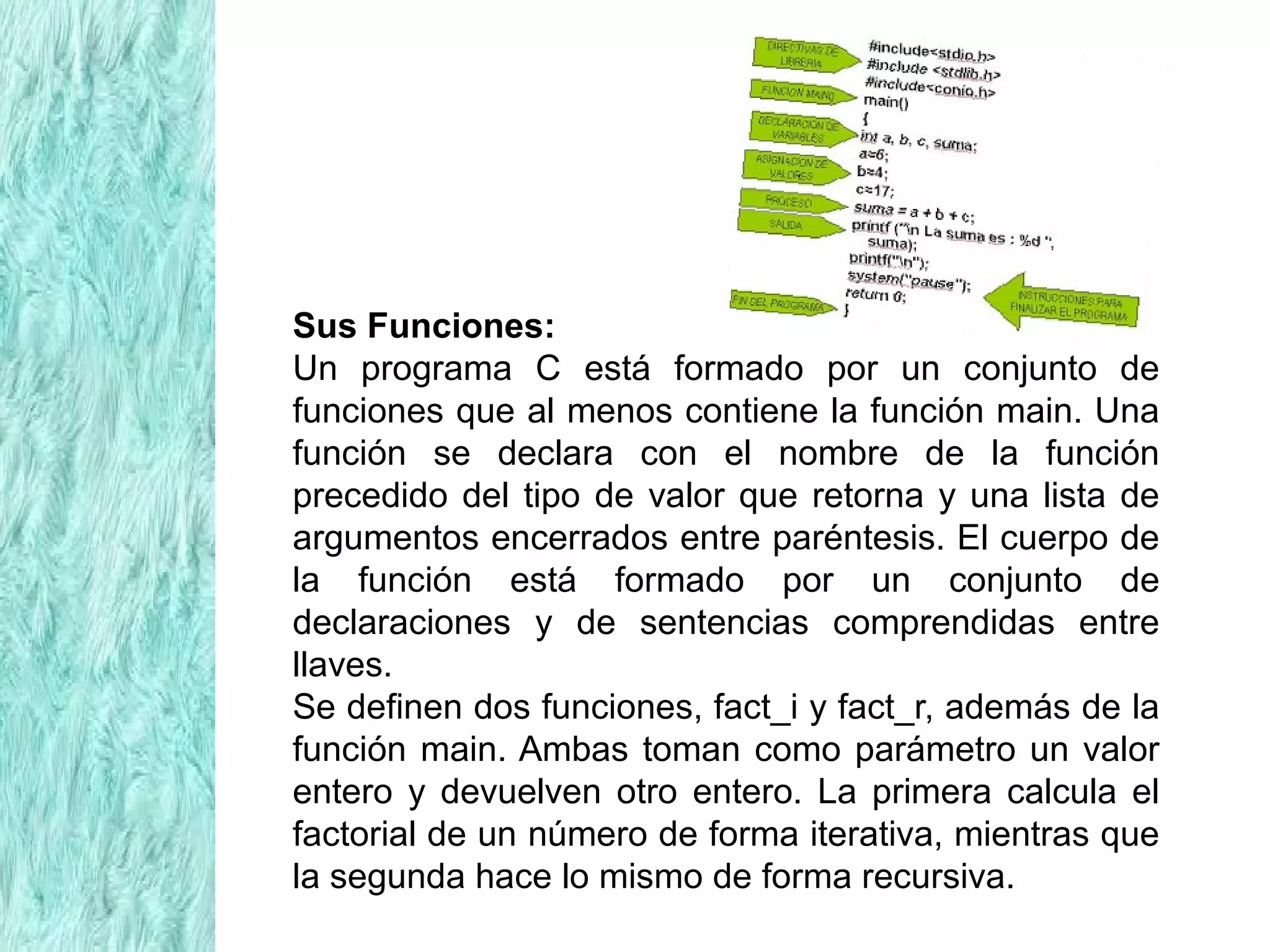 Sus Funciones:
Un programa C está formado por un conjunto de
funciones que al menos contiene la función main. Una
función se declara con el nombre de la función
precedido del tipo de valor que retorna y una lista de
argumentos encerrados entre paréntesis. El cuerpo de
la función está formado por un conjunto de
declaraciones y de sentencias comprendidas entre
llaves.
Se definen dos funciones, fact_i y fact_r, además de la
función main. Ambas toman como parámetro un valor
entero y devuelven otro entero. La primera calcula el
factorial de un número de forma iterativa, mientras que
la segunda hace lo mismo de forma recursiva.
 