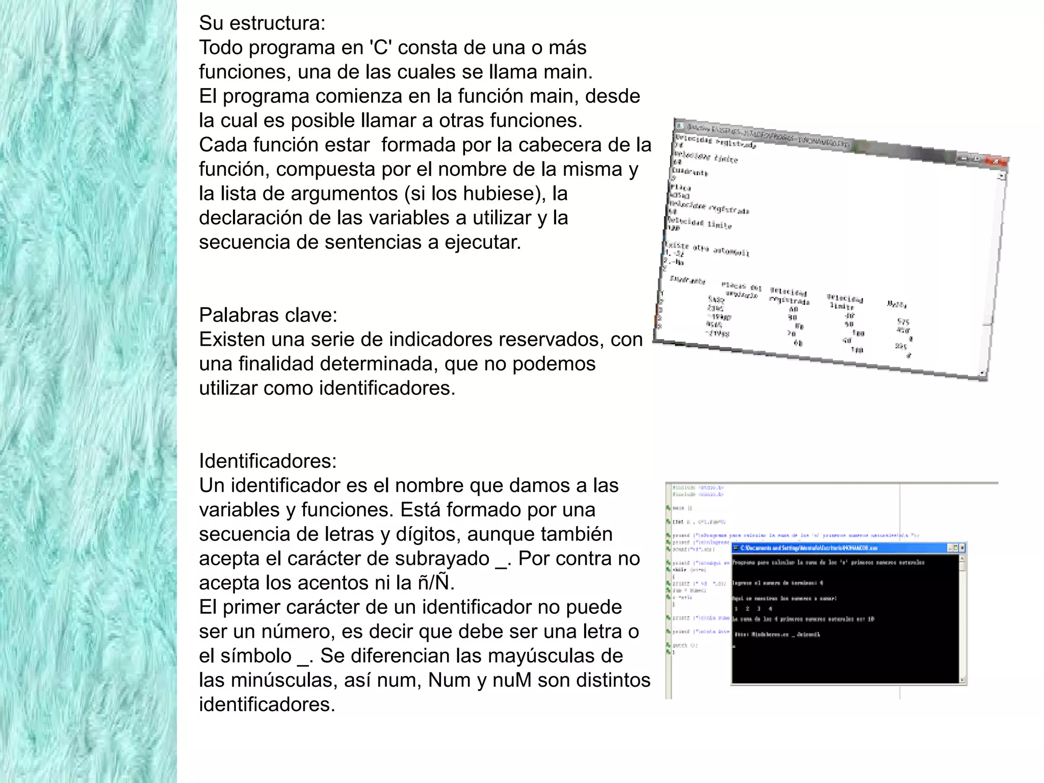 Su estructura:
Todo programa en 'C' consta de una o más
funciones, una de las cuales se llama main.
El programa comienza en la función main, desde
la cual es posible llamar a otras funciones.
Cada función estar formada por la cabecera de la
función, compuesta por el nombre de la misma y
la lista de argumentos (si los hubiese), la
declaración de las variables a utilizar y la
secuencia de sentencias a ejecutar.
Palabras clave:
Existen una serie de indicadores reservados, con
una finalidad determinada, que no podemos
utilizar como identificadores.
Identificadores:
Un identificador es el nombre que damos a las
variables y funciones. Está formado por una
secuencia de letras y dígitos, aunque también
acepta el carácter de subrayado _. Por contra no
acepta los acentos ni la ñ/Ñ.
El primer carácter de un identificador no puede
ser un número, es decir que debe ser una letra o
el símbolo _. Se diferencian las mayúsculas de
las minúsculas, así num, Num y nuM son distintos
identificadores.
 