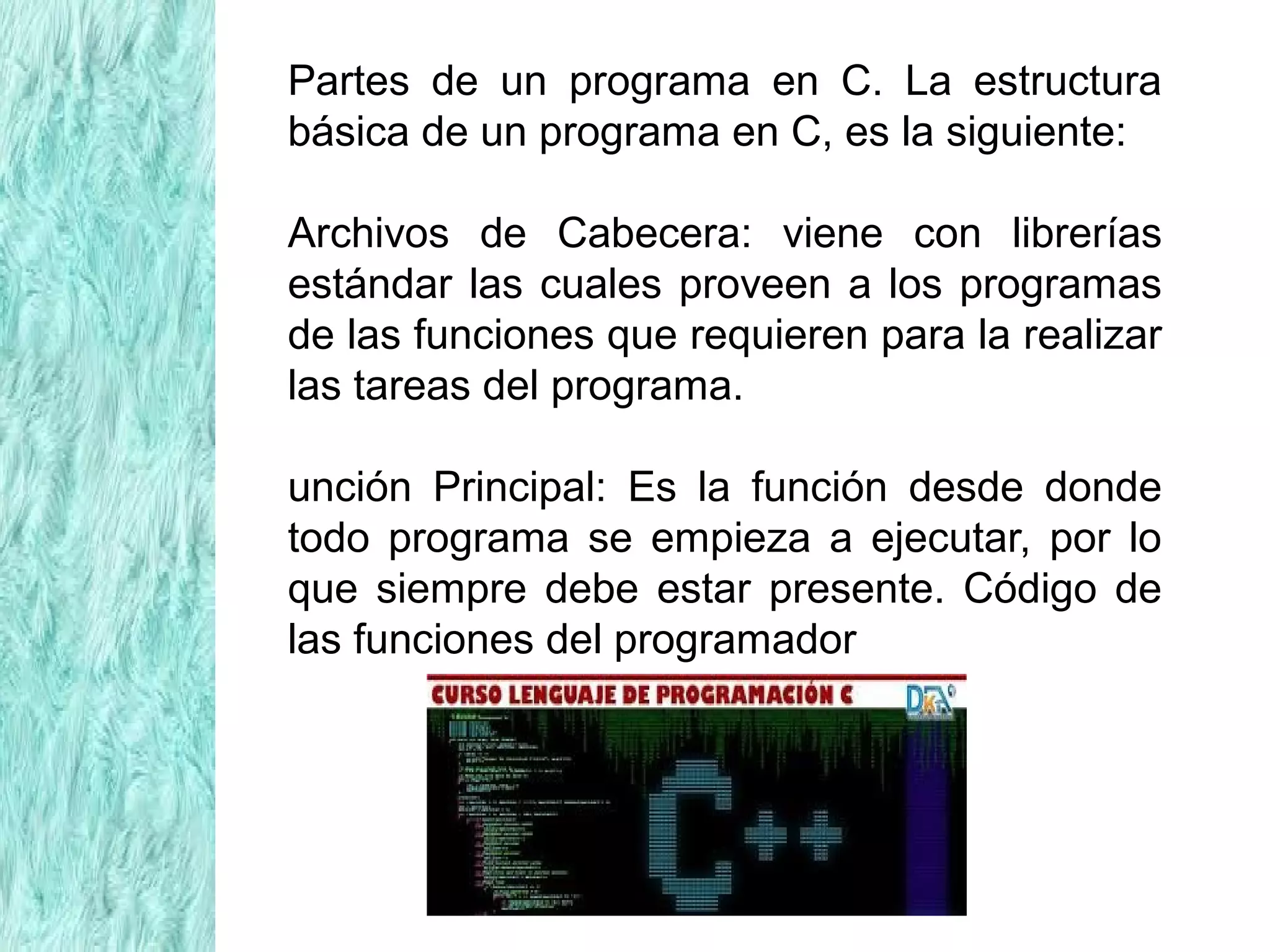 Partes de un programa en C. La estructura
básica de un programa en C, es la siguiente:
Archivos de Cabecera: viene con librerías
estándar las cuales proveen a los programas
de las funciones que requieren para la realizar
las tareas del programa.
unción Principal: Es la función desde donde
todo programa se empieza a ejecutar, por lo
que siempre debe estar presente. Código de
las funciones del programador
 