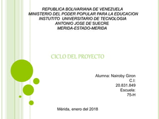 REPUBLICA BOLIVARIANA DE VENEZUELA
MINISTERIO DEL PODER POPULAR PARA LA EDUCACION
INSTUTITO UNIVERSITARIO DE TECNOLOGIA
ANTONIO JOSE DE SUECRE
MERIDA-ESTADO-MERIDA
CICLO DEL PROYECTO
Alumna: Nairoby Giron
C.I:
20.831.849
Escuela:
75-H
Mérida, enero del 2018
 