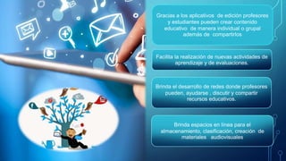 Gracias a los aplicativos de edición profesores
y estudiantes pueden crear contenido
educativo de manera individual o grupal
además de compartirlos
Facilita la realización de nuevas actividades de
aprendizaje y de evaluaciones.
Brinda el desarrollo de redes donde profesores
pueden, ayudarse , discutir y compartir
recursos educativos.
Brinda espacios en línea para el
almacenamiento, clasificación, creación de
materiales audiovisuales
 