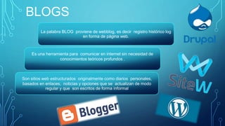 BLOGS
Son sitios web estructurados originalmente como diarios personales,
basados en enlaces, noticias y opciones que se actualizan de modo
regular y que son escritos de forma informal
Es una herramienta para comunicar en internet sin necesidad de
conocimientos teóricos profundos .
La palabra BLOG proviene de webblog, es decir registro histórico log
en forma de página web.
 