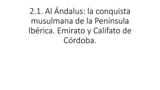 2.1. Al Ándalus: la conquista
musulmana de la Península
Ibérica. Emirato y Califato de
Córdoba.
 