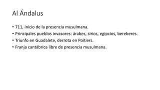 Al Ándalus
• 711, inicio de la presencia musulmana.
• Principales pueblos invasores: árabes, sirios, egipcios, bereberes.
...
