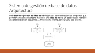 Sistema de gestión de base de datos
Arquitectura
Un sistema de gestión de base de datos (SGBD) es una colección de programas que
permiten a los usuarios crear y mantener una base de datos. En ocasiones se habla de
una arquitectura en esquemas. ... Un esquema interno, conceptual y otro externo.
 
