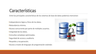 Características
Entre las principales características de los sistemas de base de datos podemos mencionar:
•Independencia lógica y física de los datos.
•Redundancia mínima.
•Acceso concurrente por parte de múltiples usuarios.
•Integridad de los datos.
•Consultas complejas optimizadas.
•Seguridad de acceso y auditoría.
•Respaldo y recuperación.
•Acceso a través de lenguajes de programación estándar.
 