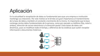 Aplicación
En la actualidad la recopilación de datos es fundamental para que una empresa o institución
mantenga sus relaciones. Por este motivo se le brinda una gran importancia al mantenimiento
de la base de datos y también al constante crecimiento de la misma. Es importante que la base
contenga ciertos datos fundamentales de la persona, como por ejemplo su teléfono (fijo, móvil o
ambos), dirección de correo electrónico y la dirección postal. Estas bases de datos son
dinámicas, pues se modifican todo el tiempo, a diferencia de las estáticas que suelen recopilar
información o documentos históricos.
 